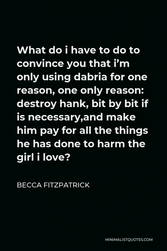 Becca Fitzpatrick Quote - What do i have to do to convince you that i’m only using dabria for one reason, one only reason: destroy hank, bit by bit if is necessary,and make him pay for all the things he has done to harm the girl i love?