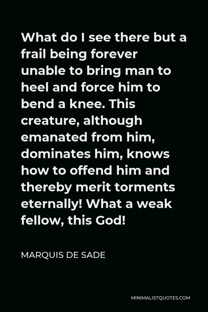Marquis de Sade Quote - What do I see there but a frail being forever unable to bring man to heel and force him to bend a knee. This creature, although emanated from him, dominates him, knows how to offend him and thereby merit torments eternally! What a weak fellow, this God!