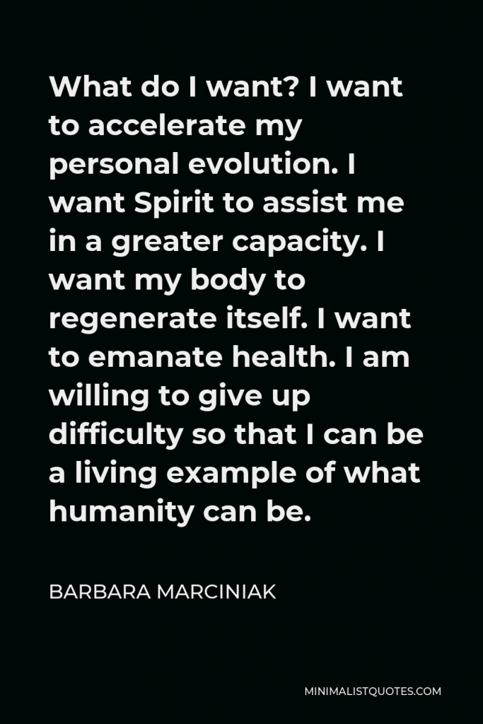 Barbara Marciniak Quote - What do I want? I want to accelerate my personal evolution. I want Spirit to assist me in a greater capacity. I want my body to regenerate itself. I want to emanate health. I am willing to give up difficulty so that I can be a living example of what humanity can be.
