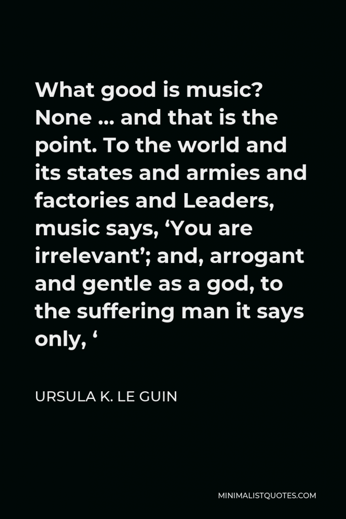 Ursula K. Le Guin Quote - What good is music? None … and that is the point. To the world and its states and armies and factories and Leaders, music says, ‘You are irrelevant’; and, arrogant and gentle as a god, to the suffering man it says only, ‘