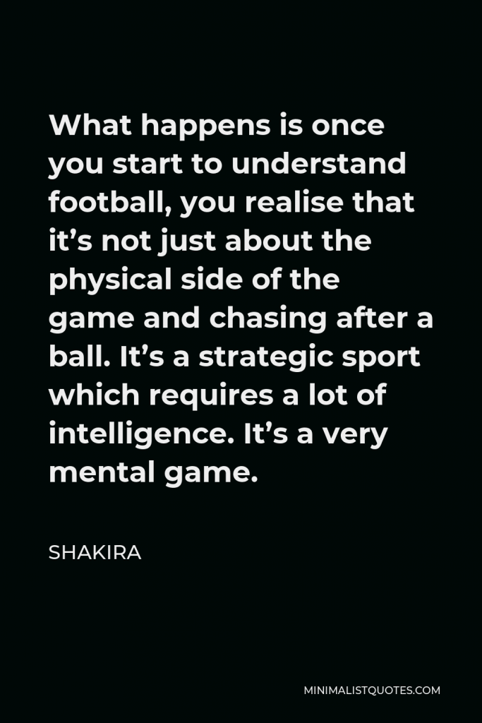 Shakira Quote - What happens is once you start to understand football, you realise that it’s not just about the physical side of the game and chasing after a ball. It’s a strategic sport which requires a lot of intelligence. It’s a very mental game.