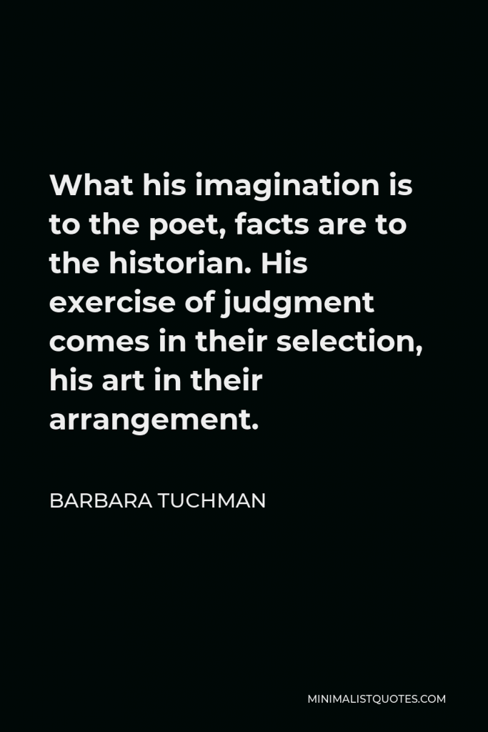 Barbara Tuchman Quote - What his imagination is to the poet, facts are to the historian. His exercise of judgment comes in their selection, his art in their arrangement.
