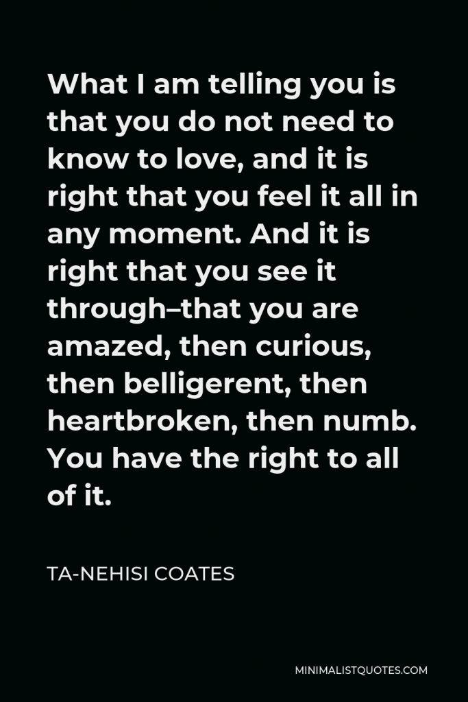 Ta-Nehisi Coates Quote - What I am telling you is that you do not need to know to love, and it is right that you feel it all in any moment. And it is right that you see it through–that you are amazed, then curious, then belligerent, then heartbroken, then numb. You have the right to all of it.