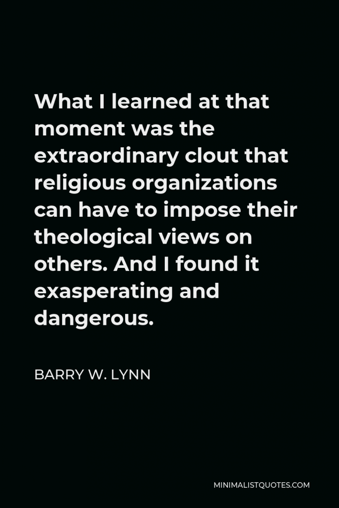 Barry W. Lynn Quote - What I learned at that moment was the extraordinary clout that religious organizations can have to impose their theological views on others. And I found it exasperating and dangerous.