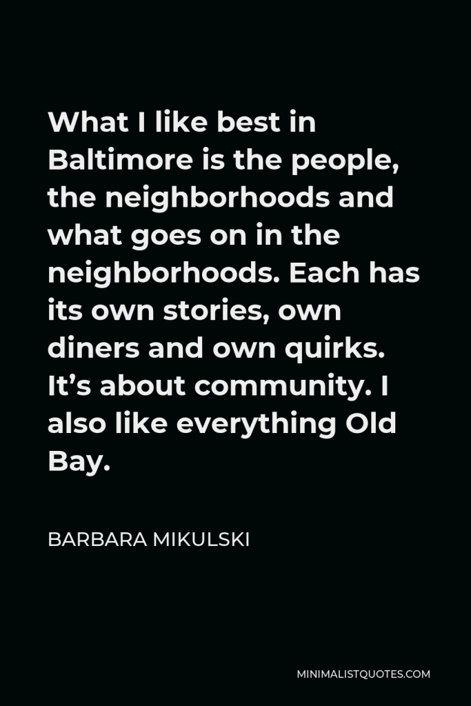 Barbara Mikulski Quote - What I like best in Baltimore is the people, the neighborhoods and what goes on in the neighborhoods. Each has its own stories, own diners and own quirks. It’s about community. I also like everything Old Bay.