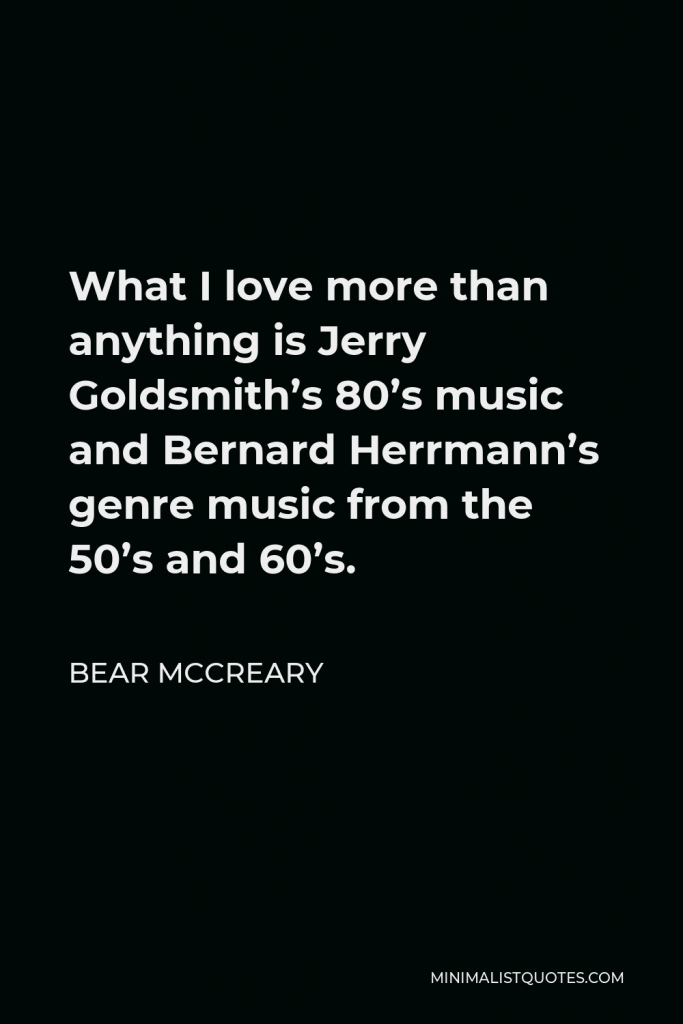 Bear McCreary Quote - What I love more than anything is Jerry Goldsmith’s 80’s music and Bernard Herrmann’s genre music from the 50’s and 60’s.