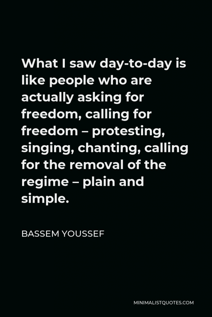 Bassem Youssef Quote - What I saw day-to-day is like people who are actually asking for freedom, calling for freedom – protesting, singing, chanting, calling for the removal of the regime – plain and simple.