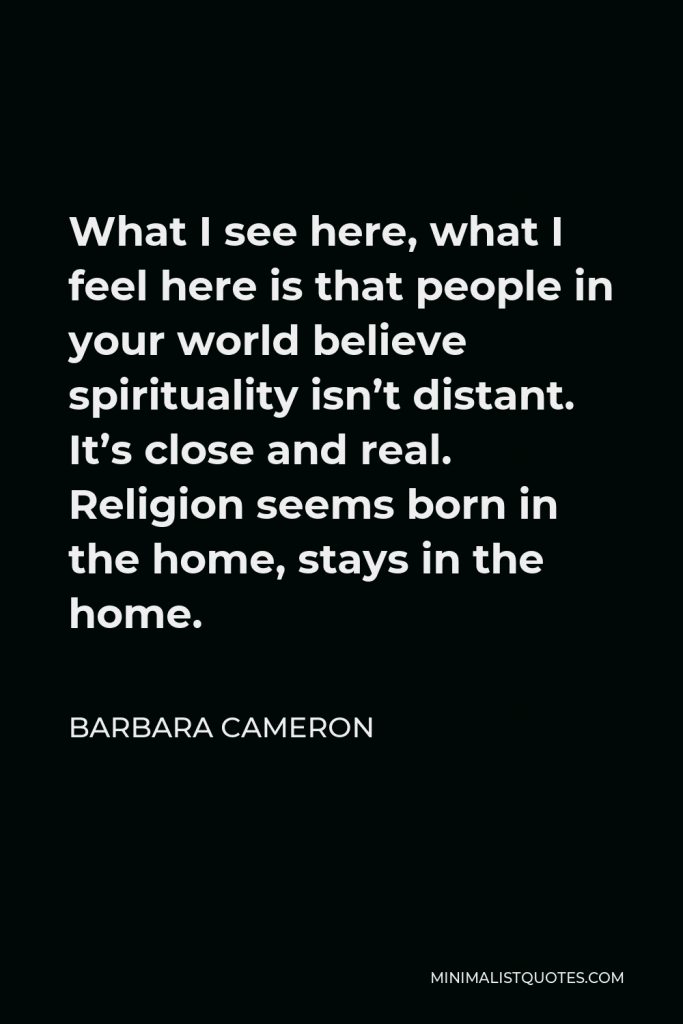 Barbara Cameron Quote - What I see here, what I feel here is that people in your world believe spirituality isn’t distant. It’s close and real. Religion seems born in the home, stays in the home.