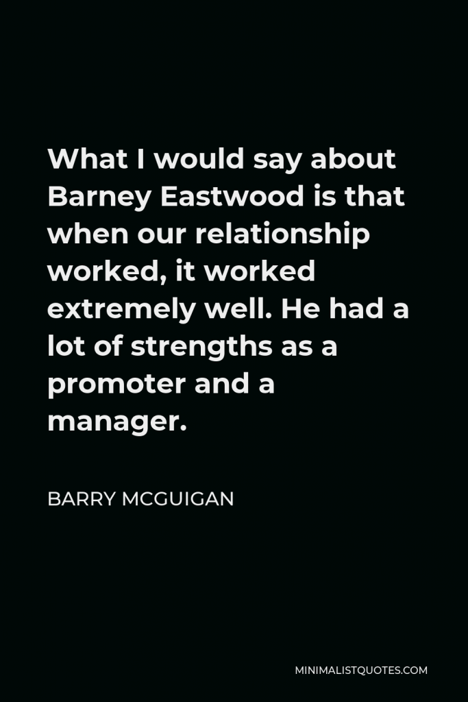 Barry McGuigan Quote - What I would say about Barney Eastwood is that when our relationship worked, it worked extremely well. He had a lot of strengths as a promoter and a manager.