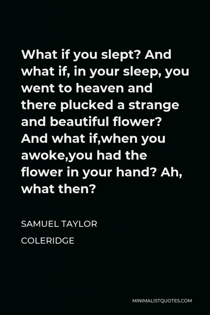 Samuel Taylor Coleridge Quote - What if you slept? And what if, in your sleep, you went to heaven and there plucked a strange and beautiful flower? And what if,when you awoke,you had the flower in your hand? Ah, what then?