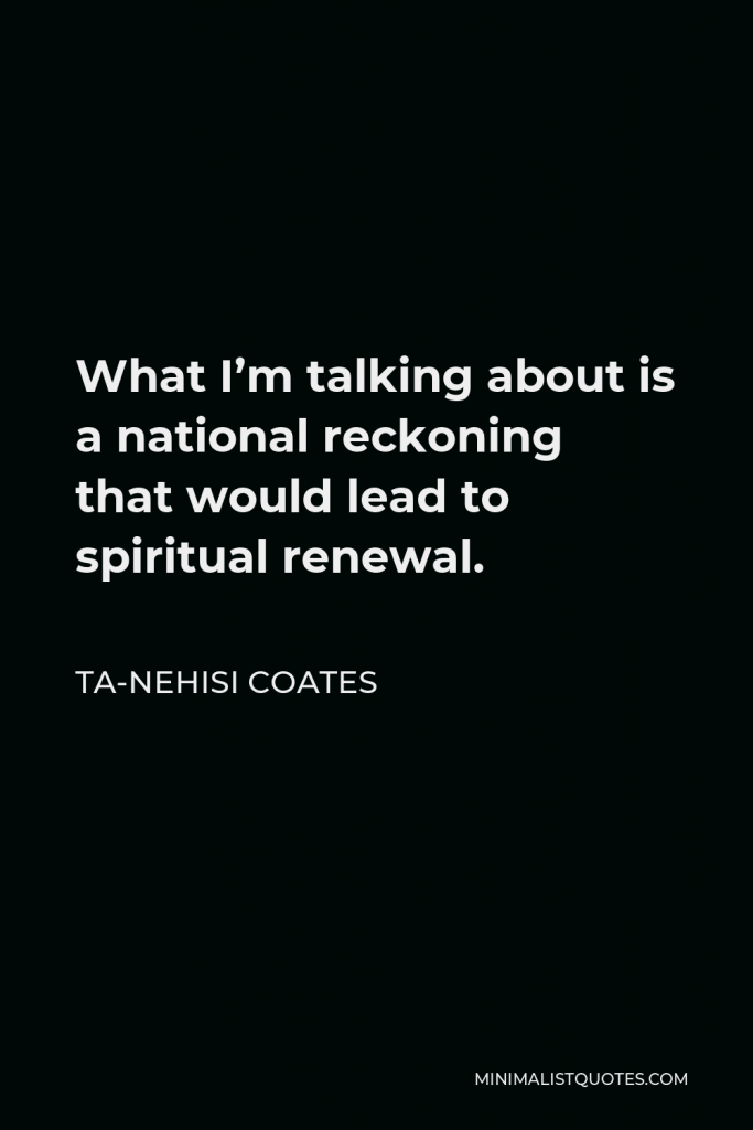 Ta-Nehisi Coates Quote - What I’m talking about is a national reckoning that would lead to spiritual renewal.