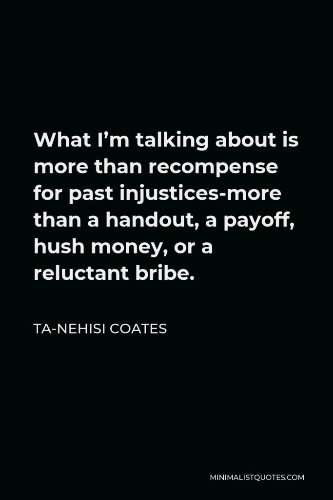 Ta-Nehisi Coates Quote - What I’m talking about is more than recompense for past injustices-more than a handout, a payoff, hush money, or a reluctant bribe.