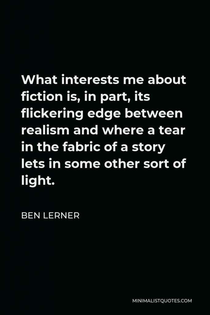 Ben Lerner Quote - What interests me about fiction is, in part, its flickering edge between realism and where a tear in the fabric of a story lets in some other sort of light.