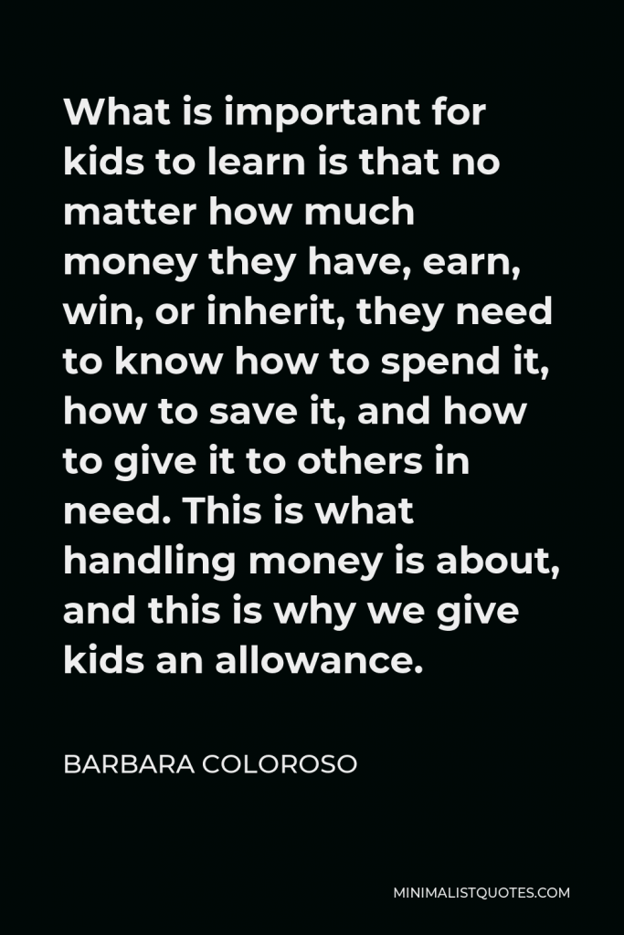 Barbara Coloroso Quote - What is important for kids to learn is that no matter how much money they have, earn, win, or inherit, they need to know how to spend it, how to save it, and how to give it to others in need. This is what handling money is about, and this is why we give kids an allowance.