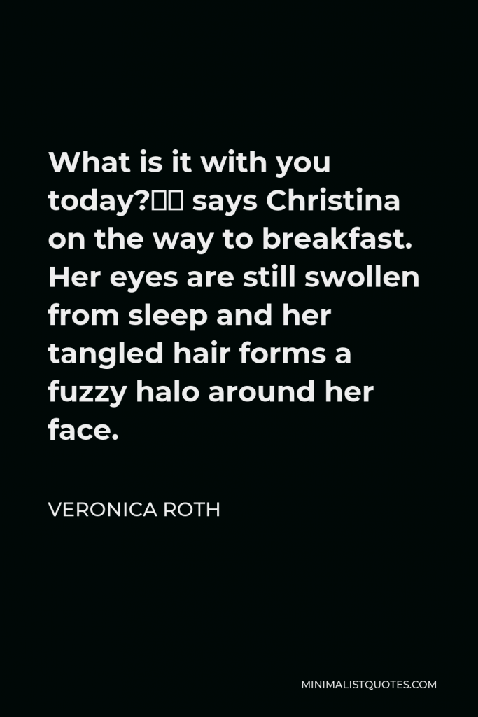 Veronica Roth Quote - What is it with you today?” says Christina on the way to breakfast. Her eyes are still swollen from sleep and her tangled hair forms a fuzzy halo around her face.
