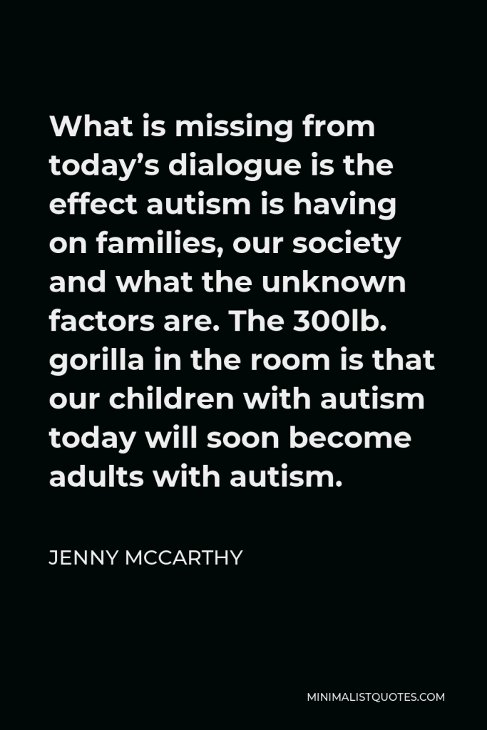 Jenny McCarthy Quote - What is missing from today’s dialogue is the effect autism is having on families, our society and what the unknown factors are. The 300lb. gorilla in the room is that our children with autism today will soon become adults with autism.