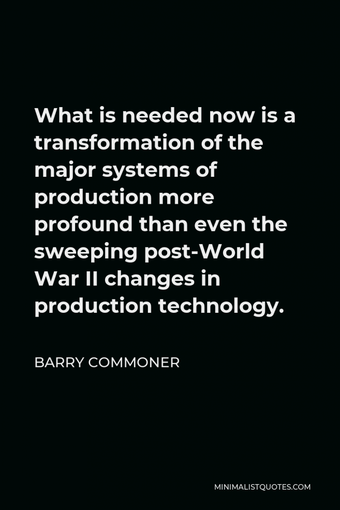 Barry Commoner Quote - What is needed now is a transformation of the major systems of production more profound than even the sweeping post-World War II changes in production technology.