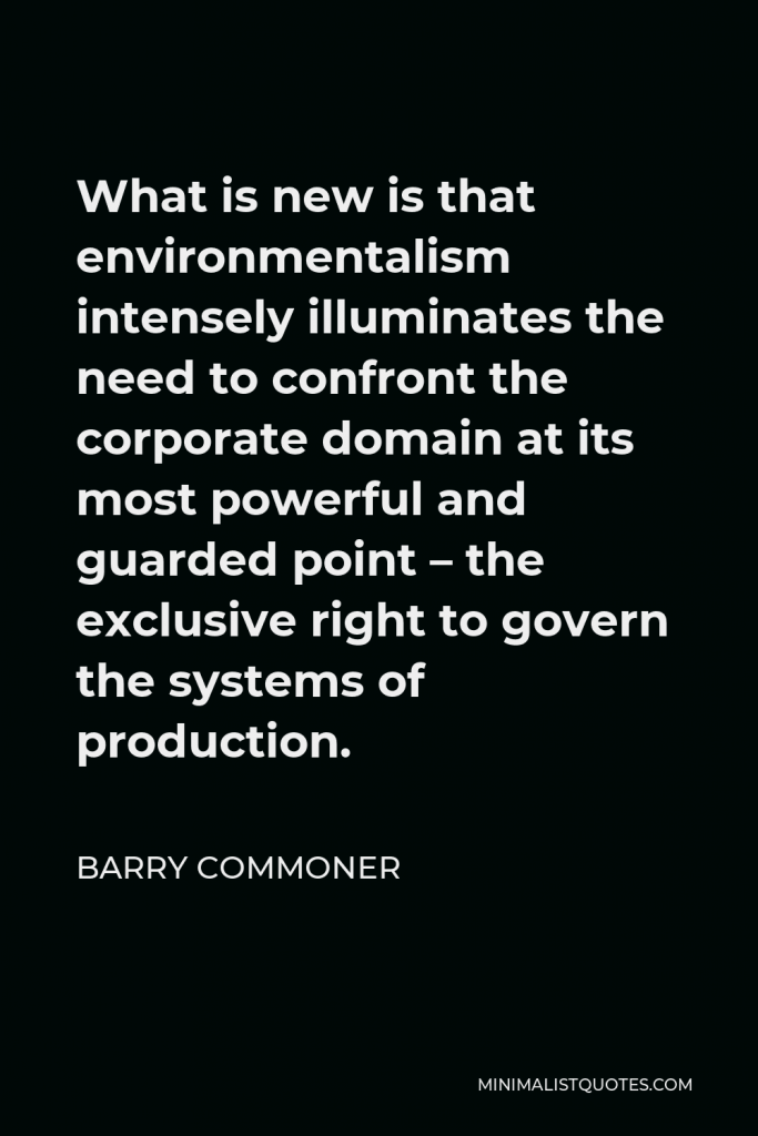 Barry Commoner Quote - What is new is that environmentalism intensely illuminates the need to confront the corporate domain at its most powerful and guarded point – the exclusive right to govern the systems of production.