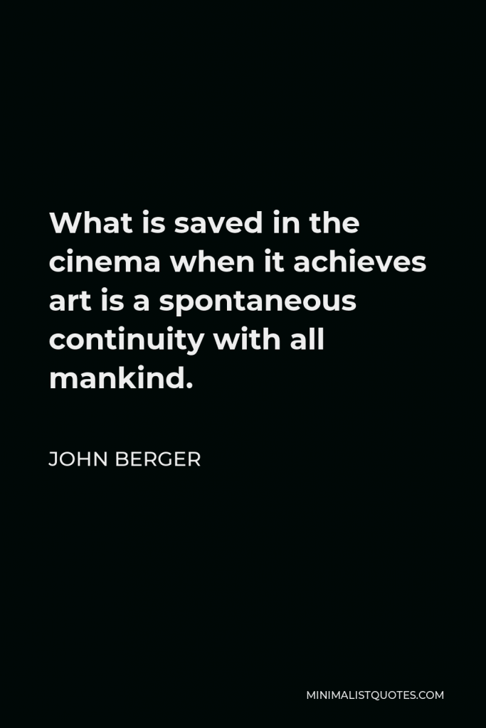 John Berger Quote - What is saved in the cinema when it achieves art is a spontaneous continuity with all mankind.