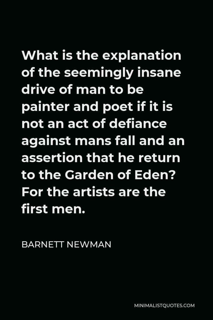 Barnett Newman Quote - What is the explanation of the seemingly insane drive of man to be painter and poet if it is not an act of defiance against mans fall and an assertion that he return to the Garden of Eden? For the artists are the first men.