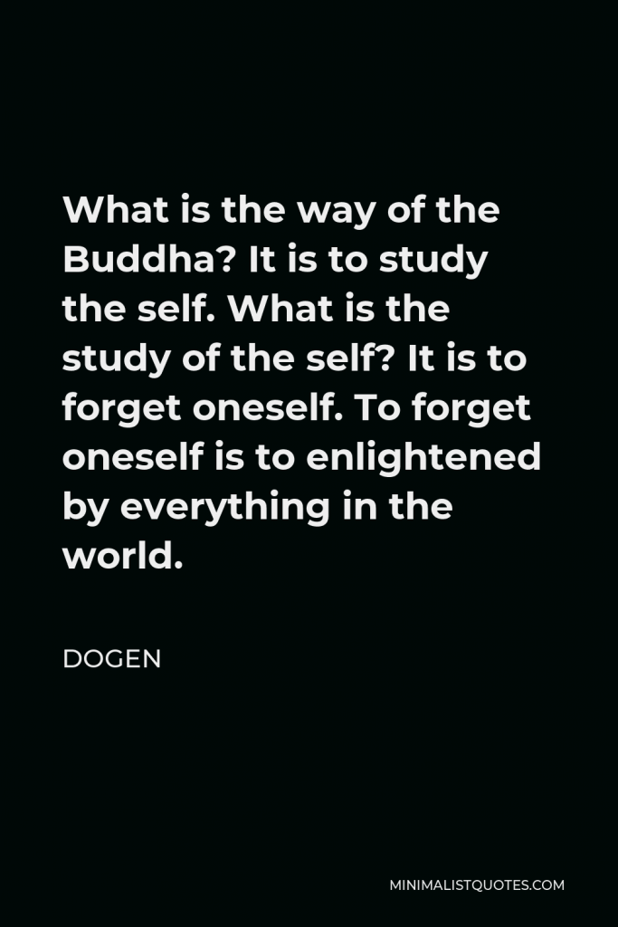 Dogen Quote - What is the way of the Buddha? It is to study the self. What is the study of the self? It is to forget oneself. To forget oneself is to enlightened by everything in the world.