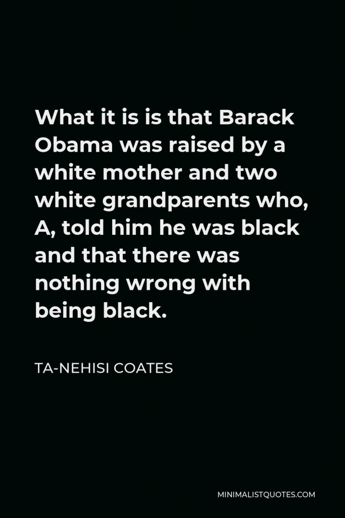 Ta-Nehisi Coates Quote - What it is is that Barack Obama was raised by a white mother and two white grandparents who, A, told him he was black and that there was nothing wrong with being black.