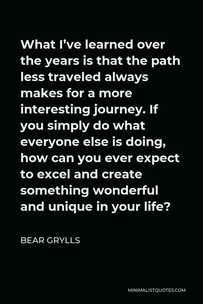 Bear Grylls Quote - What I’ve learned over the years is that the path less traveled always makes for a more interesting journey. If you simply do what everyone else is doing, how can you ever expect to excel and create something wonderful and unique in your life?