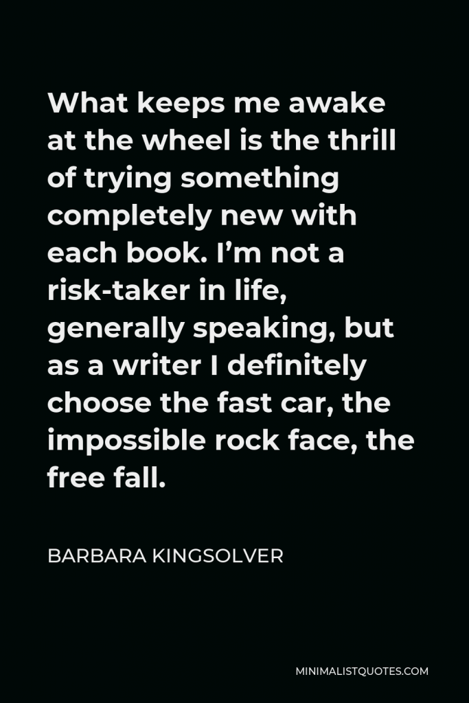 Barbara Kingsolver Quote - What keeps me awake at the wheel is the thrill of trying something completely new with each book. I’m not a risk-taker in life, generally speaking, but as a writer I definitely choose the fast car, the impossible rock face, the free fall.