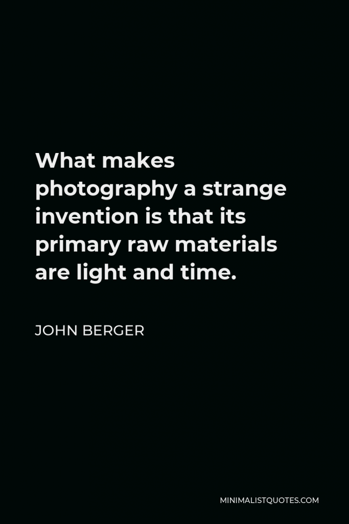 John Berger Quote - What makes photography a strange invention is that its primary raw materials are light and time.