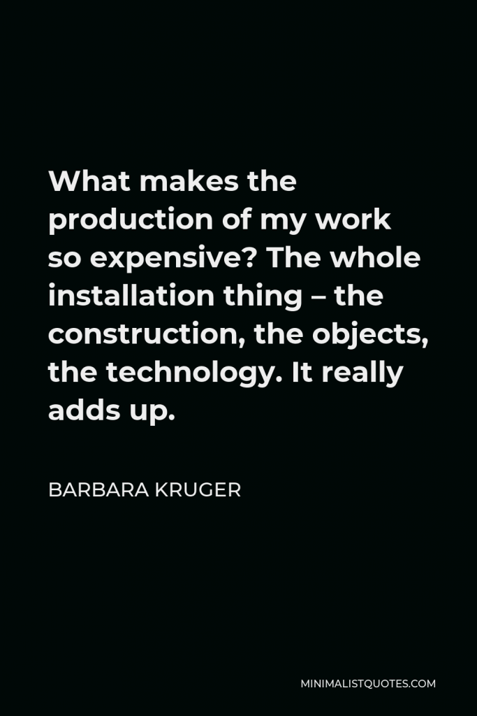 Barbara Kruger Quote - What makes the production of my work so expensive? The whole installation thing – the construction, the objects, the technology. It really adds up.