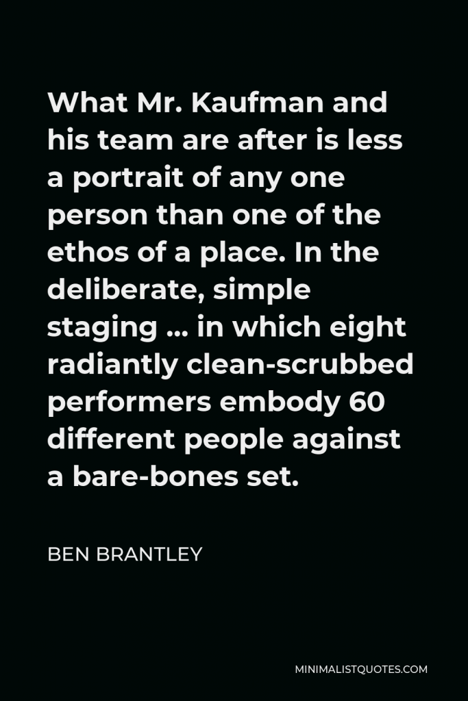 Ben Brantley Quote - What Mr. Kaufman and his team are after is less a portrait of any one person than one of the ethos of a place. In the deliberate, simple staging … in which eight radiantly clean-scrubbed performers embody 60 different people against a bare-bones set.