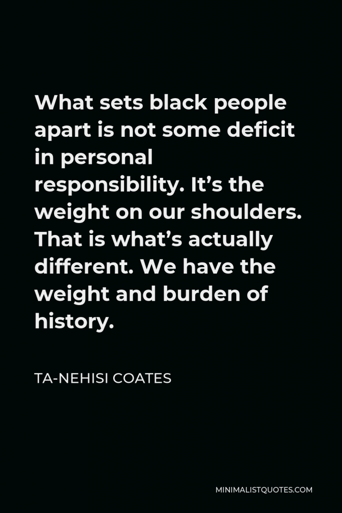 Ta-Nehisi Coates Quote - What sets black people apart is not some deficit in personal responsibility. It’s the weight on our shoulders. That is what’s actually different. We have the weight and burden of history.