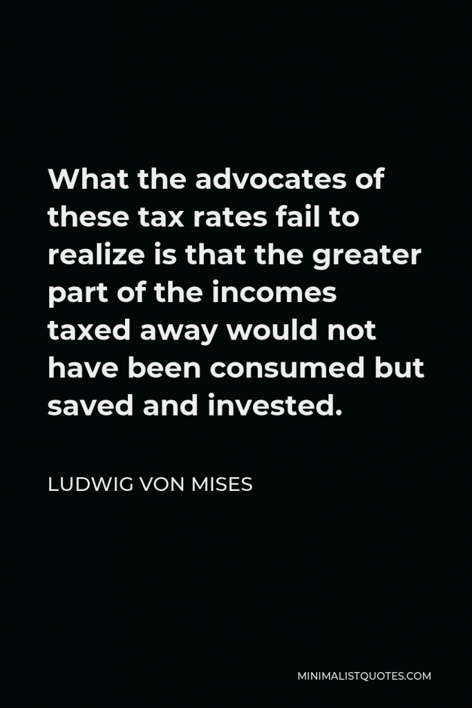 Ludwig von Mises Quote - What the advocates of these tax rates fail to realize is that the greater part of the incomes taxed away would not have been consumed but saved and invested.