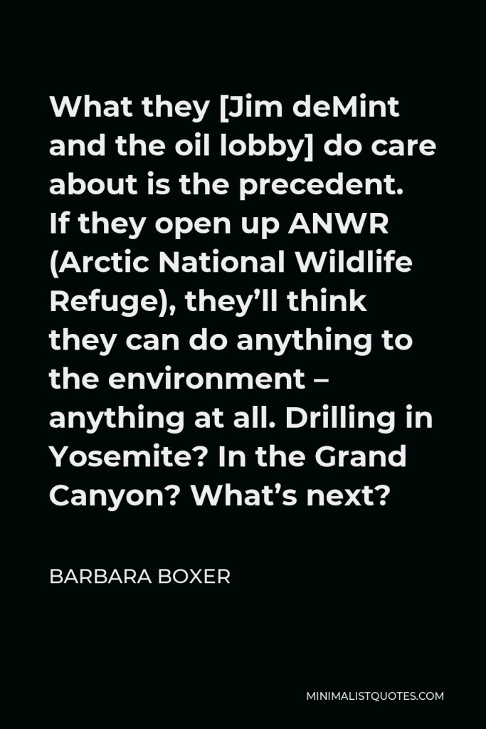 Barbara Boxer Quote - What they [Jim deMint and the oil lobby] do care about is the precedent. If they open up ANWR (Arctic National Wildlife Refuge), they’ll think they can do anything to the environment – anything at all. Drilling in Yosemite? In the Grand Canyon? What’s next?