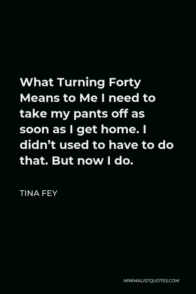 Tina Fey Quote - What Turning Forty Means to Me I need to take my pants off as soon as I get home. I didn’t used to have to do that. But now I do.