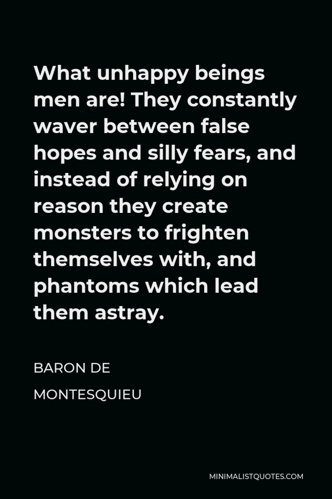 Baron de Montesquieu Quote - What unhappy beings men are! They constantly waver between false hopes and silly fears, and instead of relying on reason they create monsters to frighten themselves with, and phantoms which lead them astray.