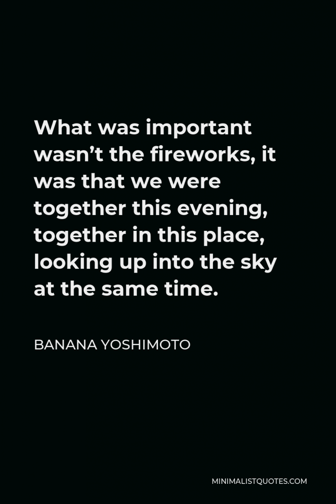 Banana Yoshimoto Quote - What was important wasn’t the fireworks, it was that we were together this evening, together in this place, looking up into the sky at the same time.