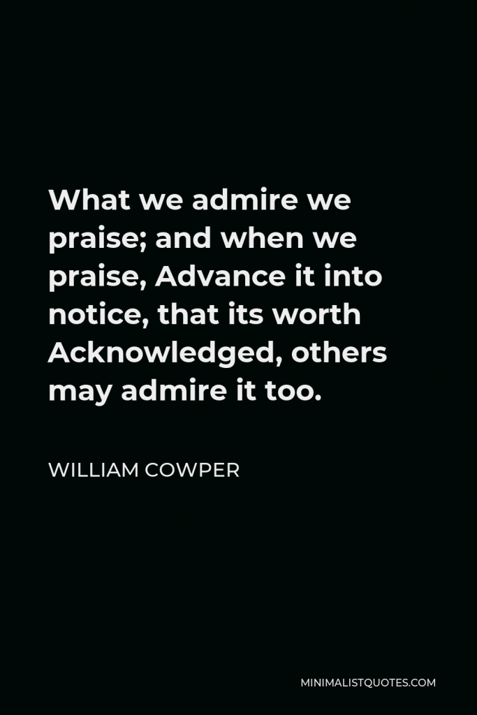 William Cowper Quote - What we admire we praise; and when we praise, Advance it into notice, that its worth Acknowledged, others may admire it too.