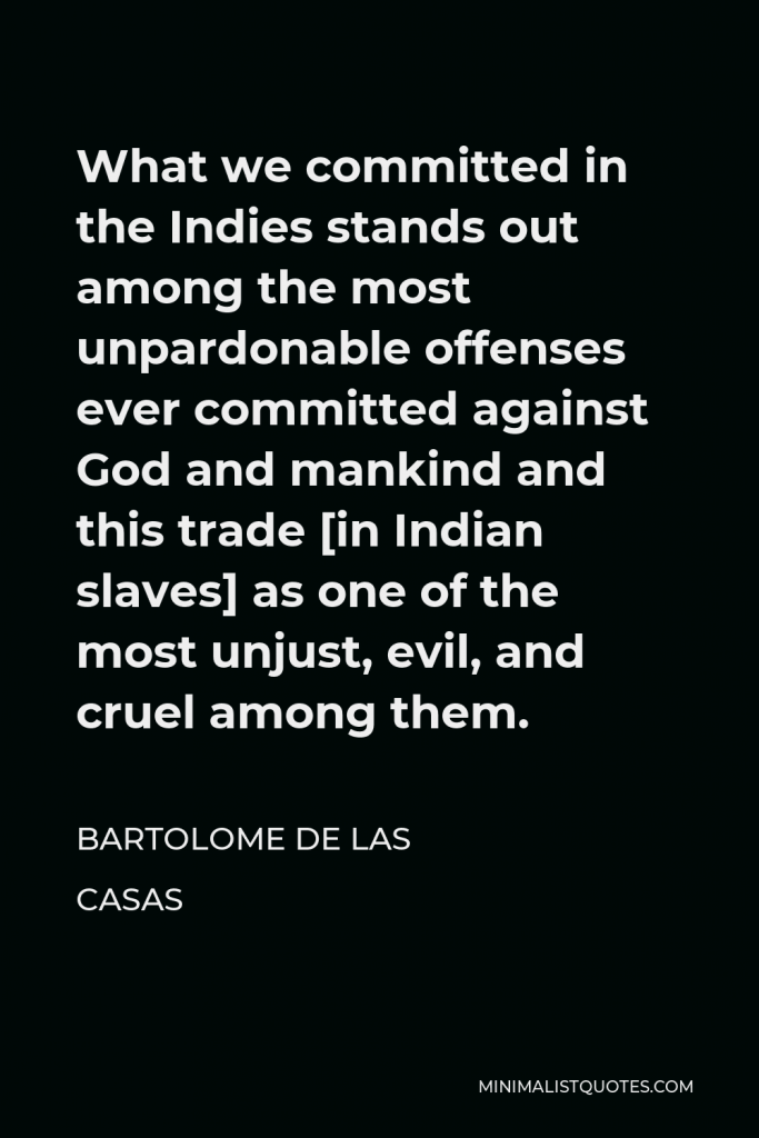 Bartolome de las Casas Quote - What we committed in the Indies stands out among the most unpardonable offenses ever committed against God and mankind and this trade [in Indian slaves] as one of the most unjust, evil, and cruel among them.