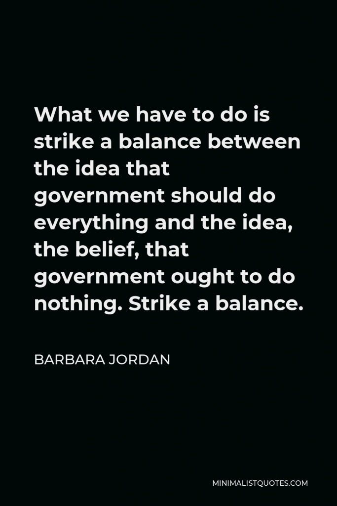 Barbara Jordan Quote - What we have to do is strike a balance between the idea that government should do everything and the idea, the belief, that government ought to do nothing. Strike a balance.