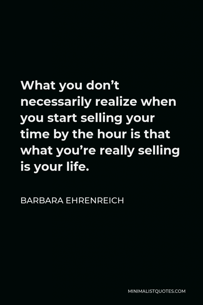 Barbara Ehrenreich Quote - What you don’t necessarily realize when you start selling your time by the hour is that what you’re really selling is your life.