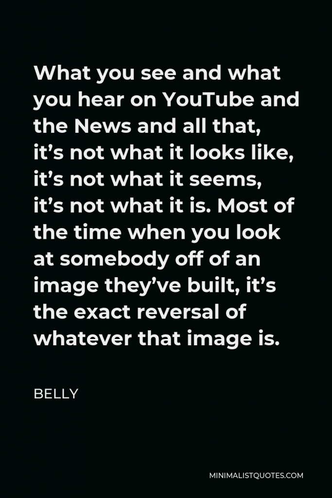 Belly Quote - What you see and what you hear on YouTube and the News and all that, it’s not what it looks like, it’s not what it seems, it’s not what it is. Most of the time when you look at somebody off of an image they’ve built, it’s the exact reversal of whatever that image is.