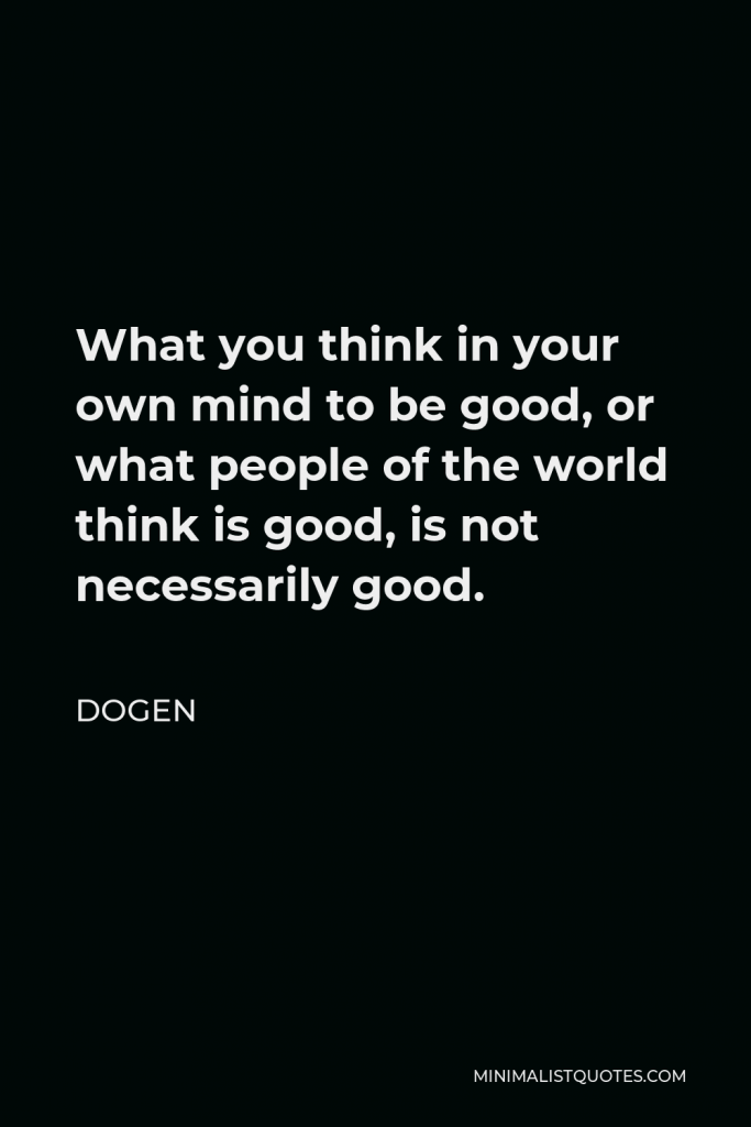 Dogen Quote - What you think in your own mind to be good, or what people of the world think is good, is not necessarily good.