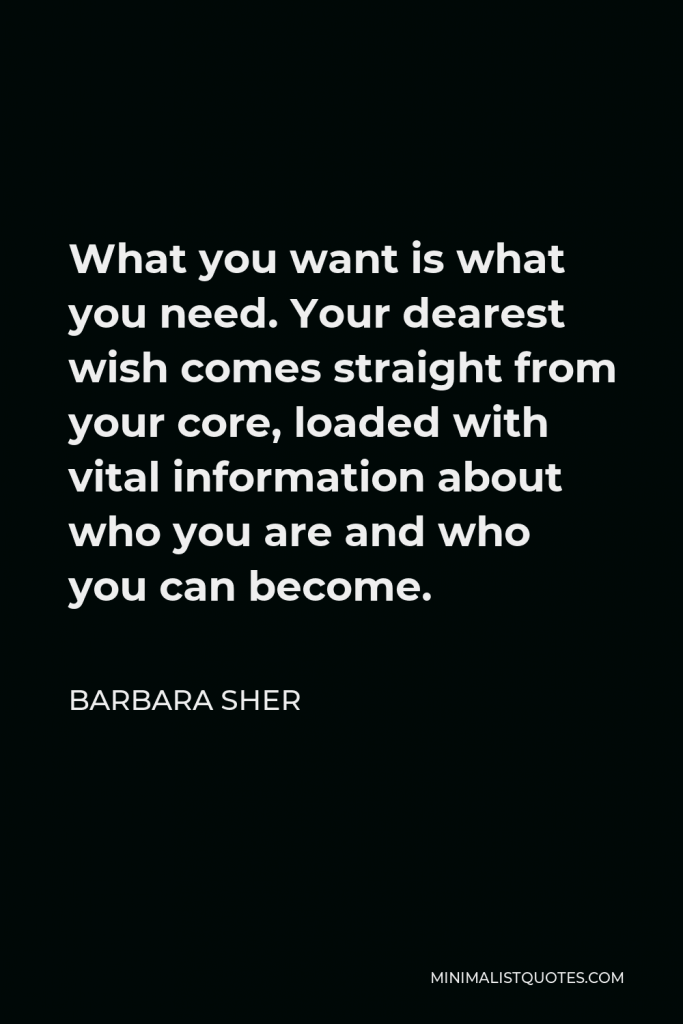 Barbara Sher Quote - What you want is what you need. Your dearest wish comes straight from your core, loaded with vital information about who you are and who you can become.