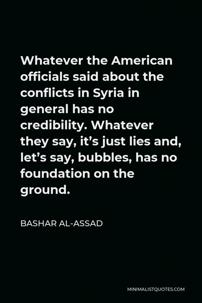 Bashar al-Assad Quote - Whatever the American officials said about the conflicts in Syria in general has no credibility. Whatever they say, it’s just lies and, let’s say, bubbles, has no foundation on the ground.