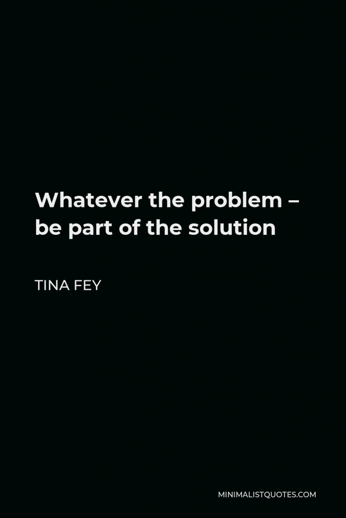 Tina Fey Quote - Whatever the problem – be part of the solution