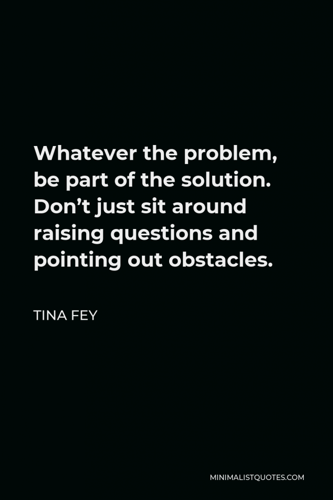 Tina Fey Quote - Whatever the problem, be part of the solution. Don’t just sit around raising questions and pointing out obstacles.