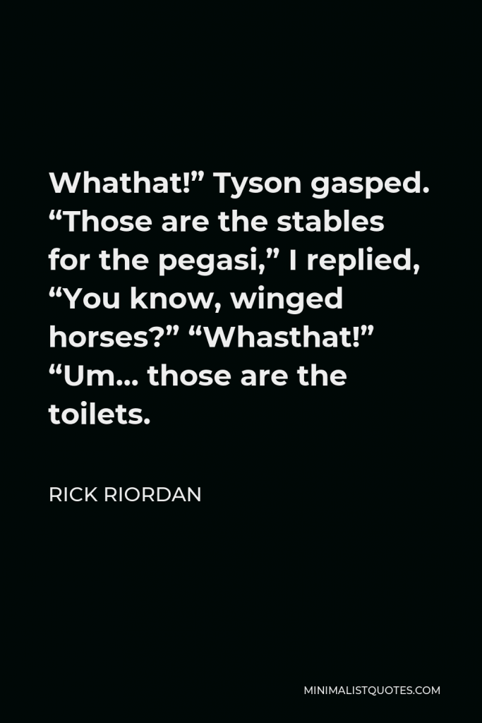 Rick Riordan Quote - Whathat!” Tyson gasped. “Those are the stables for the pegasi,” I replied, “You know, winged horses?” “Whasthat!” “Um… those are the toilets.