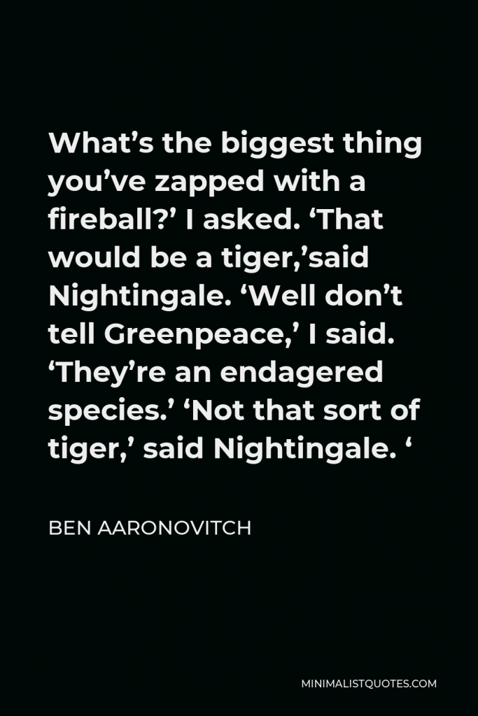 Ben Aaronovitch Quote - What’s the biggest thing you’ve zapped with a fireball?’ I asked. ‘That would be a tiger,’said Nightingale. ‘Well don’t tell Greenpeace,’ I said. ‘They’re an endagered species.’ ‘Not that sort of tiger,’ said Nightingale. ‘