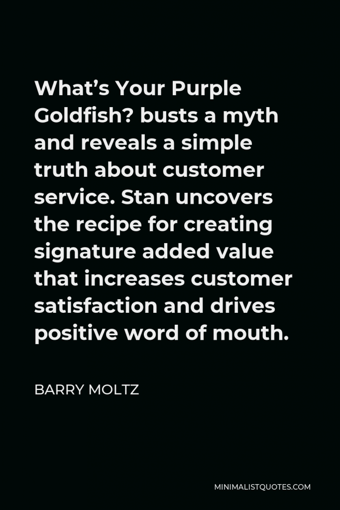 Barry Moltz Quote - What’s Your Purple Goldfish? busts a myth and reveals a simple truth about customer service. Stan uncovers the recipe for creating signature added value that increases customer satisfaction and drives positive word of mouth.